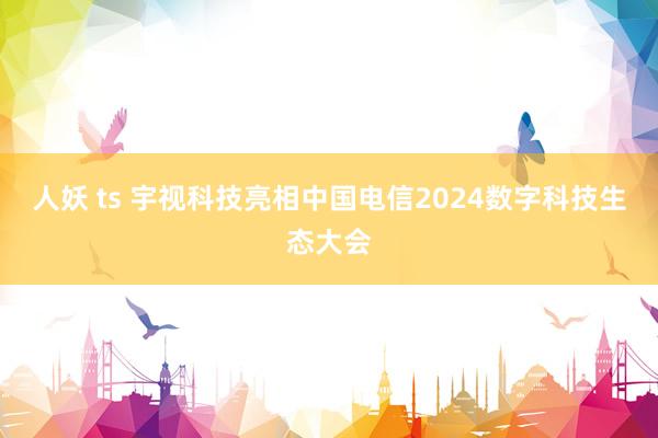 人妖 ts 宇视科技亮相中国电信2024数字科技生态大会