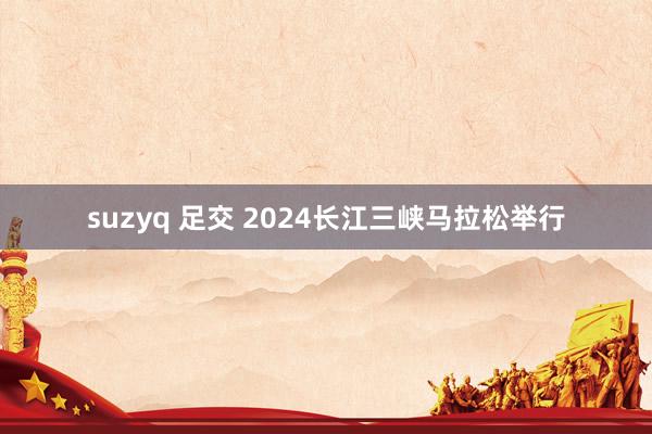 suzyq 足交 2024长江三峡马拉松举行
