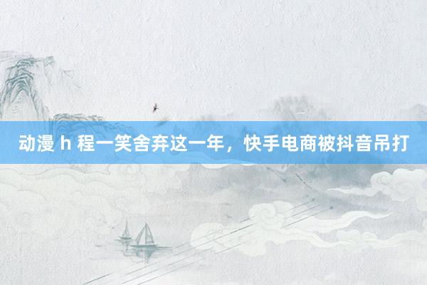 动漫 h 程一笑舍弃这一年，快手电商被抖音吊打