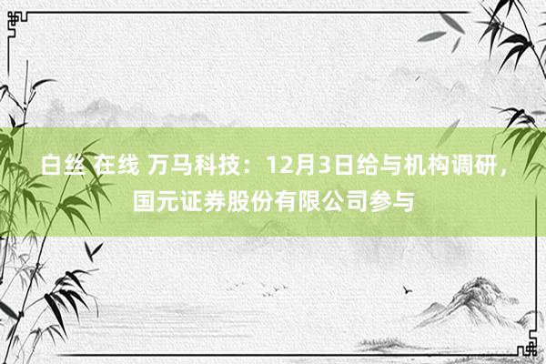 白丝 在线 万马科技：12月3日给与机构调研，国元证券股份有限公司参与