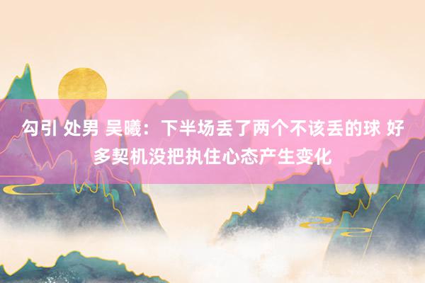 勾引 处男 吴曦：下半场丢了两个不该丢的球 好多契机没把执住心态产生变化