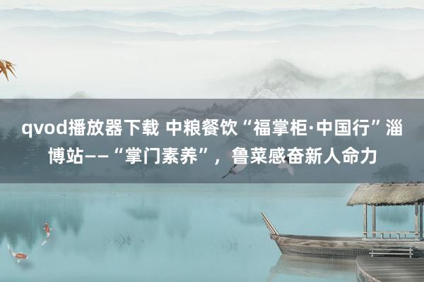 qvod播放器下载 中粮餐饮“福掌柜·中国行”淄博站——“掌门素养”，鲁菜感奋新人命力