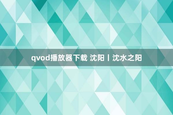 qvod播放器下载 沈阳丨沈水之阳