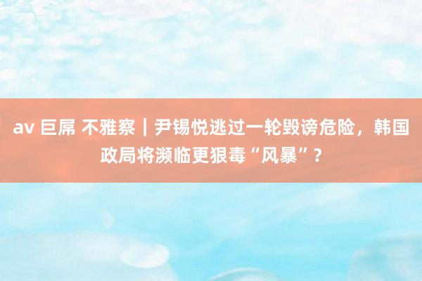 av 巨屌 不雅察｜尹锡悦逃过一轮毁谤危险，韩国政局将濒临更狠毒“风暴”？