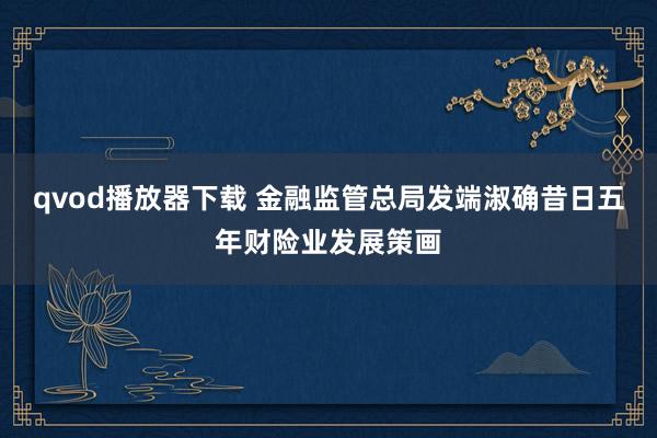 qvod播放器下载 金融监管总局发端淑确昔日五年财险业发展策画