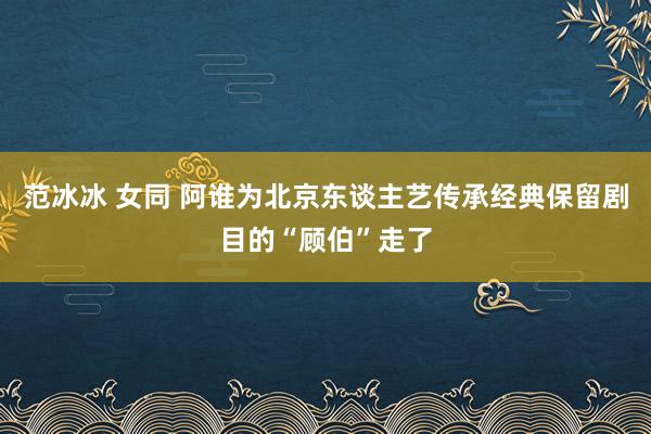 范冰冰 女同 阿谁为北京东谈主艺传承经典保留剧目的“顾伯”走了