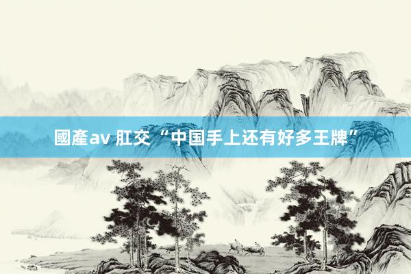 國產av 肛交 “中国手上还有好多王牌”