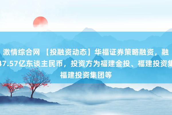 激情综合网 【投融资动态】华福证券策略融资，融资额47.57亿东谈主民币，投资方为福建金投、福建投资集团等