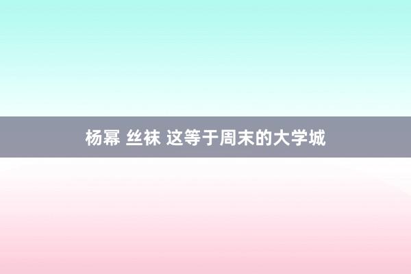 杨幂 丝袜 这等于周末的大学城