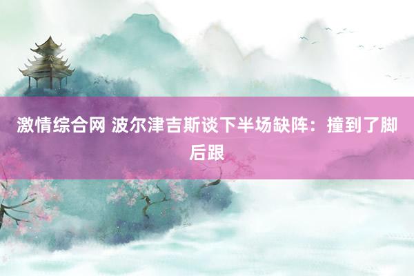 激情综合网 波尔津吉斯谈下半场缺阵:撞到了脚后跟