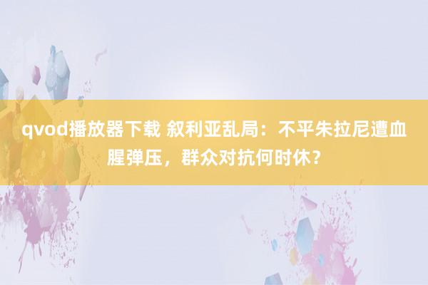 qvod播放器下载 叙利亚乱局：不平朱拉尼遭血腥弹压，群众对抗何时休？