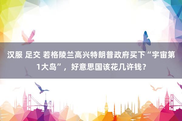 汉服 足交 若格陵兰高兴特朗普政府买下“宇宙第1大岛”，好意思国该花几许钱？