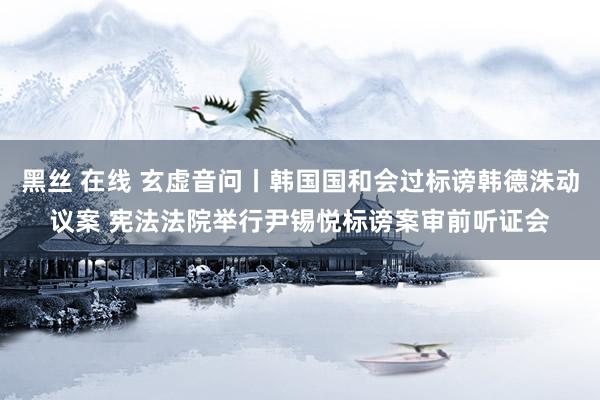 黑丝 在线 玄虚音问丨韩国国和会过标谤韩德洙动议案 宪法法院举行尹锡悦标谤案审前听证会