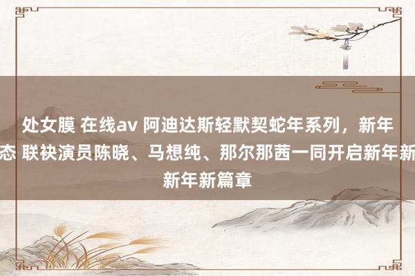 处女膜 在线av 阿迪达斯轻默契蛇年系列，新年焕新态 联袂演员陈晓、马想纯、那尔那茜一同开启新年新篇章