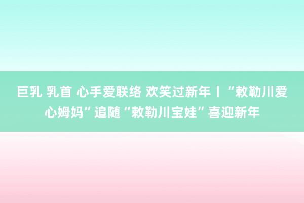 巨乳 乳首 心手爱联络 欢笑过新年丨“敕勒川爱心姆妈”追随“敕勒川宝娃”喜迎新年