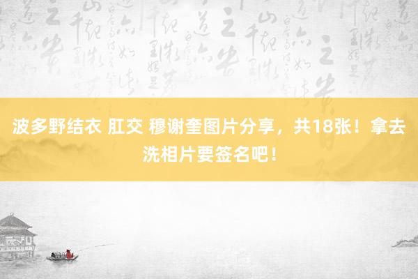 波多野结衣 肛交 穆谢奎图片分享，共18张！拿去洗相片要签名吧！