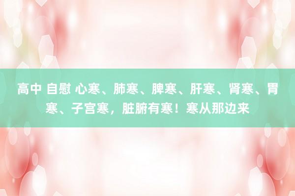 高中 自慰 心寒、肺寒、脾寒、肝寒、肾寒、胃寒、子宫寒,脏腑有寒!寒从那边来