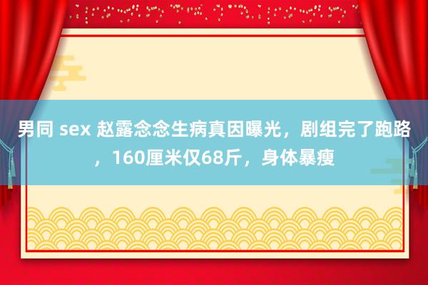 男同 sex 赵露念念生病真因曝光，剧组完了跑路，160厘米仅68斤，身体暴瘦