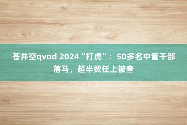 苍井空qvod 2024“打虎”：50多名中管干部落马，超半数任上被查