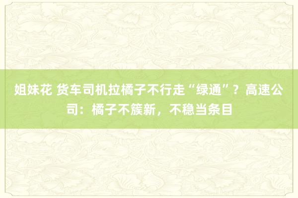 姐妹花 货车司机拉橘子不行走“绿通”？高速公司：橘子不簇新，不稳当条目