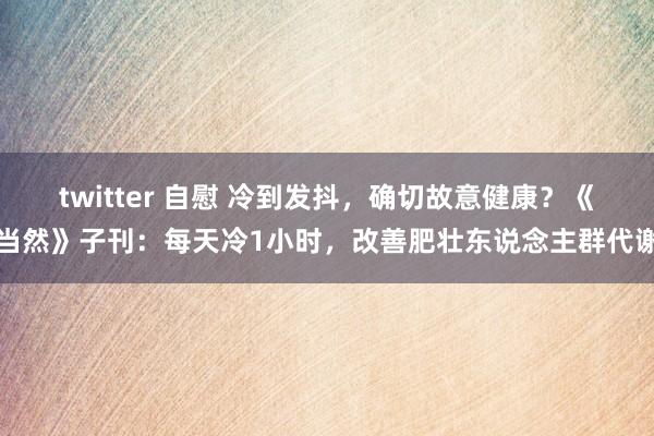 twitter 自慰 冷到发抖，确切故意健康？《当然》子刊：每天冷1小时，改善肥壮东说念主群代谢