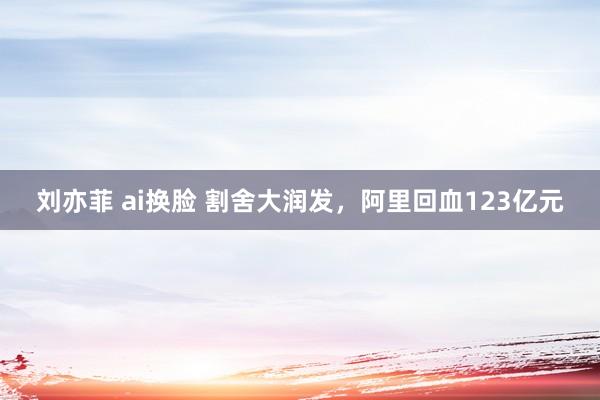 刘亦菲 ai换脸 割舍大润发，阿里回血123亿元
