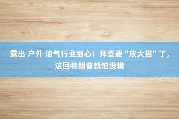露出 户外 油气行业细心！拜登要“放大招”了，这回特朗普就怕没辙