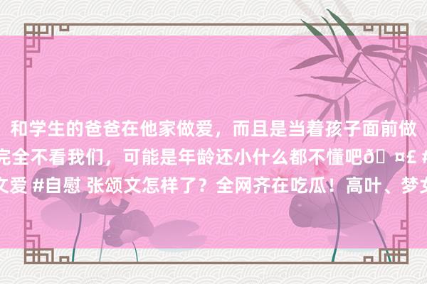和学生的爸爸在他家做爱，而且是当着孩子面前做爱，太刺激了，孩子完全不看我们，可能是年龄还小什么都不懂吧🤣 #同城 #文爱 #自慰 张颂文怎样了？全网齐在吃瓜！高叶、梦女文、税务风云…真相扑朔迷离？