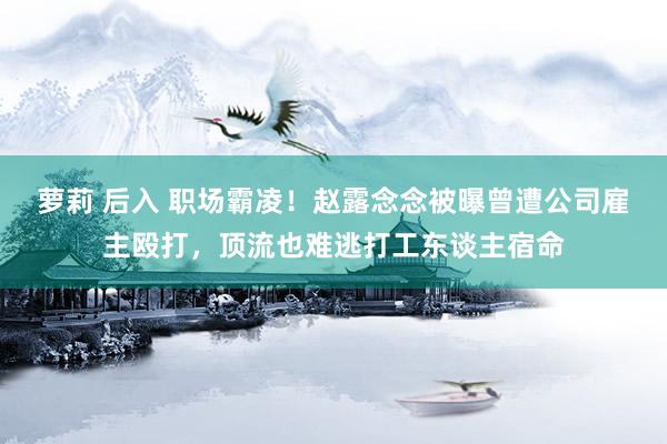 萝莉 后入 职场霸凌！赵露念念被曝曾遭公司雇主殴打，顶流也难逃打工东谈主宿命