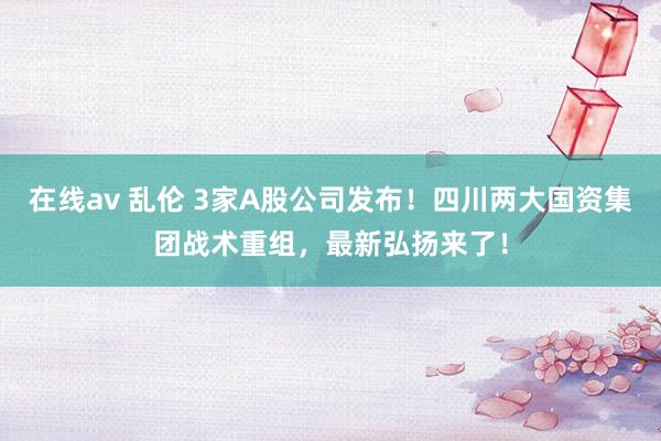 在线av 乱伦 3家A股公司发布！四川两大国资集团战术重组，最新弘扬来了！
