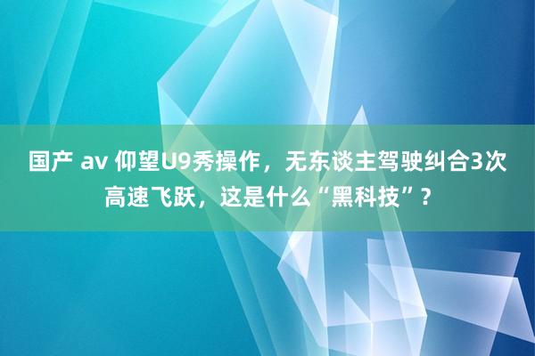 国产 av 仰望U9秀操作，无东谈主驾驶纠合3次高速飞跃，这是什么“黑科技”？