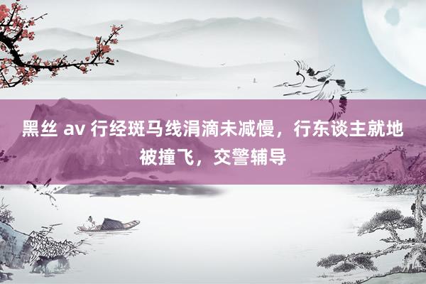 黑丝 av 行经斑马线涓滴未减慢，行东谈主就地被撞飞，交警辅导