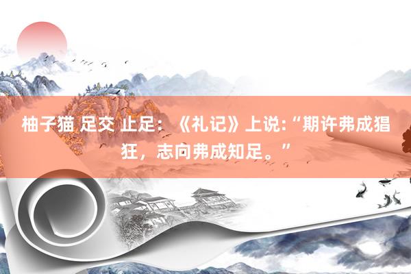 柚子猫 足交 止足：《礼记》上说:“期许弗成猖狂，志向弗成知足。”