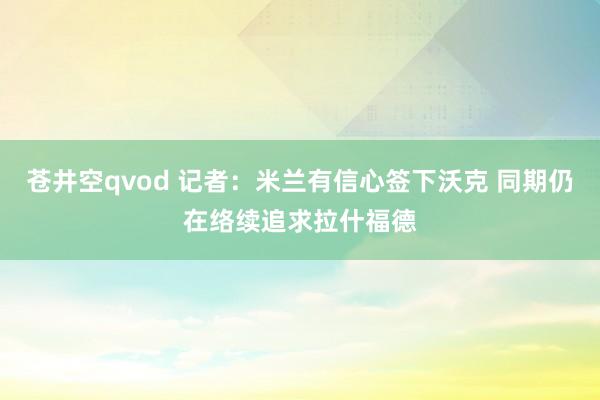 苍井空qvod 记者：米兰有信心签下沃克 同期仍在络续追求拉什福德