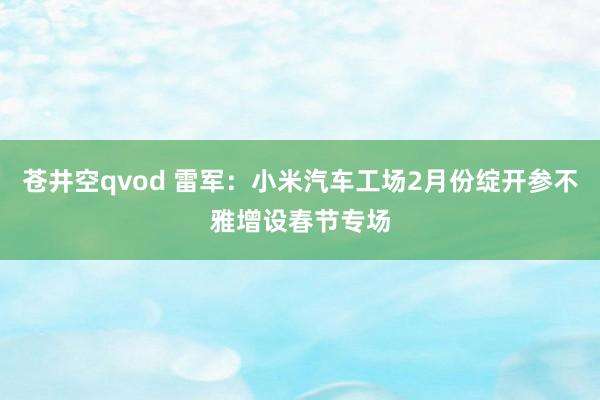 苍井空qvod 雷军：小米汽车工场2月份绽开参不雅增设春节专场