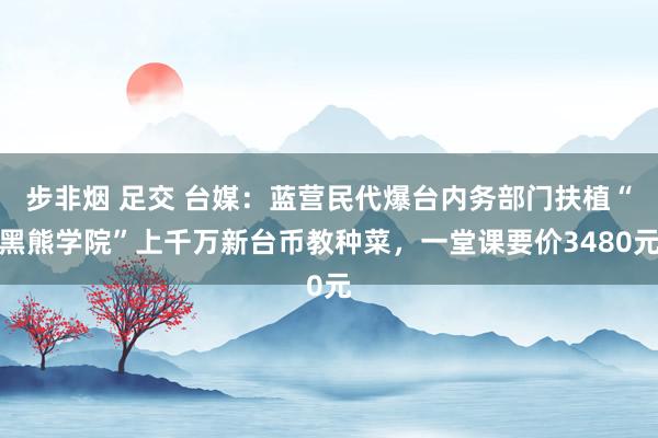 步非烟 足交 台媒：蓝营民代爆台内务部门扶植“黑熊学院”上千万新台币教种菜，一堂课要价3480元
