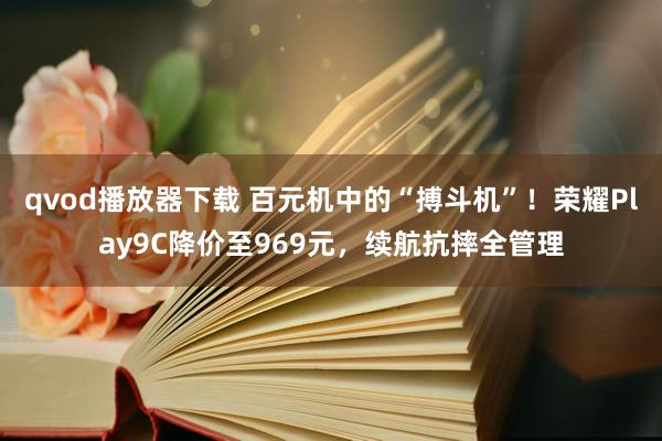 qvod播放器下载 百元机中的“搏斗机”！荣耀Play9C降价至969元，续航抗摔全管理