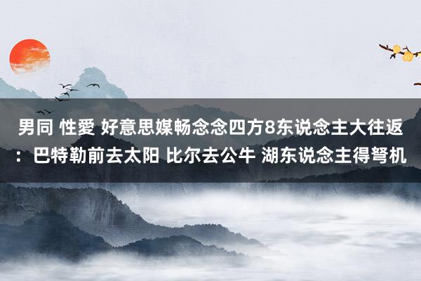 男同 性愛 好意思媒畅念念四方8东说念主大往返：巴特勒前去太阳 比尔去公牛 湖东说念主得弩机
