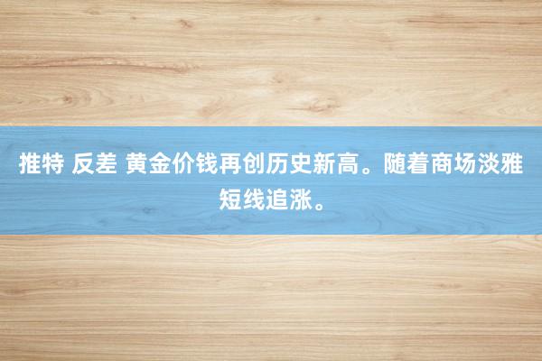 推特 反差 黄金价钱再创历史新高。随着商场淡雅短线追涨。
