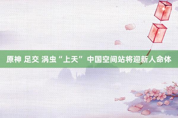 原神 足交 涡虫“上天” 中国空间站将迎新人命体