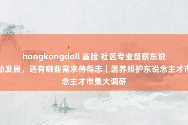 hongkongdoll 露脸 社区专业督察东说念主员劳动发展，还有哪些需求待得志｜医养照护东说念主才市集大调研