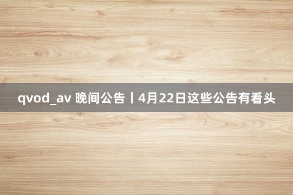 qvod_av 晚间公告丨4月22日这些公告有看头