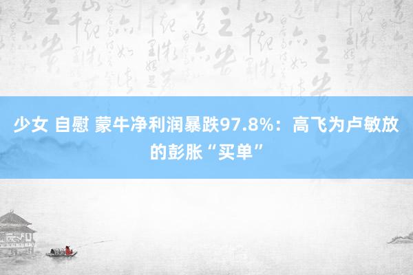 少女 自慰 蒙牛净利润暴跌97.8%：高飞为卢敏放的彭胀“买单”
