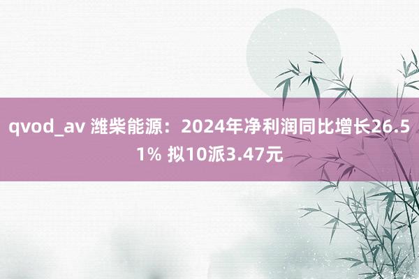 qvod_av 潍柴能源：2024年净利润同比增长26.51% 拟10派3.47元