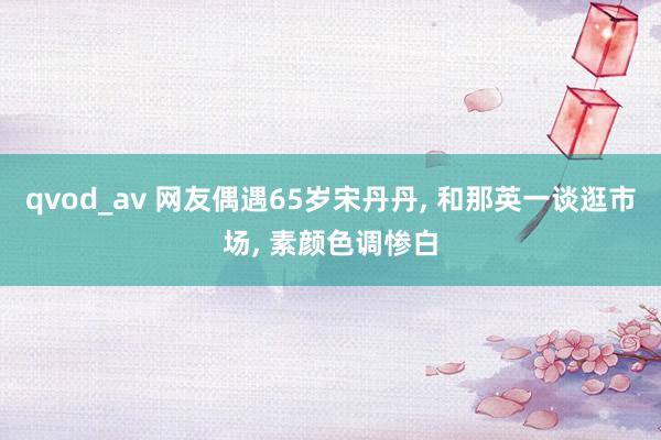 qvod_av 网友偶遇65岁宋丹丹, 和那英一谈逛市场, 